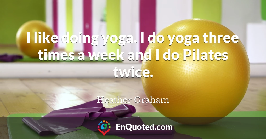 I like doing yoga. I do yoga three times a week and I do Pilates twice.
