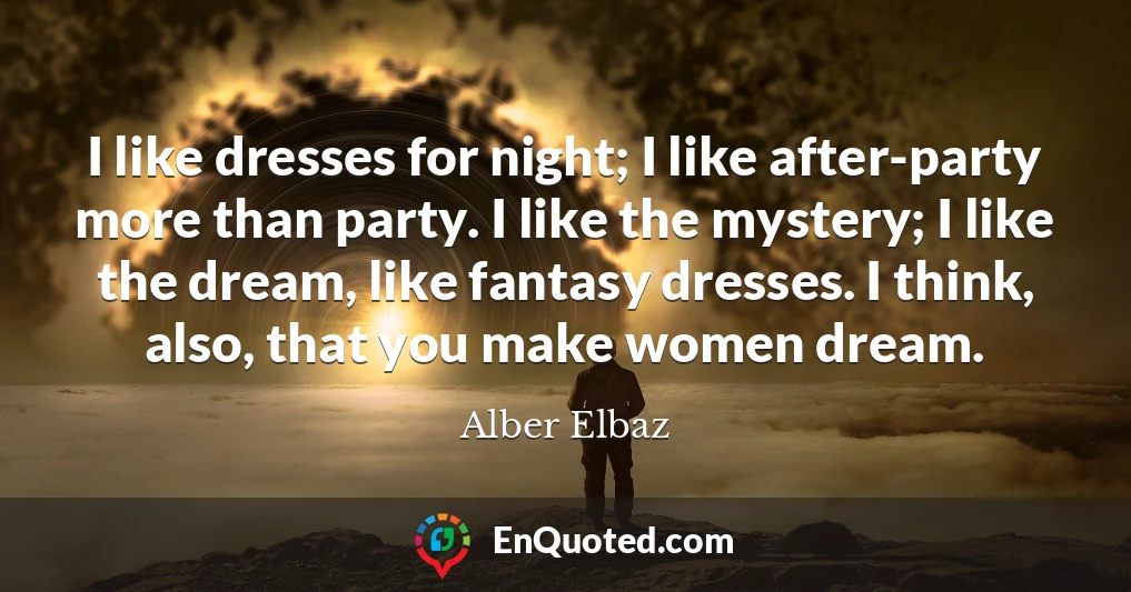 I like dresses for night; I like after-party more than party. I like the mystery; I like the dream, like fantasy dresses. I think, also, that you make women dream.
