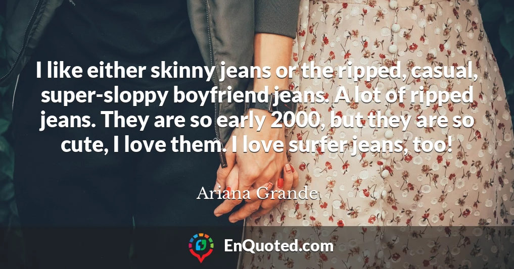 I like either skinny jeans or the ripped, casual, super-sloppy boyfriend jeans. A lot of ripped jeans. They are so early 2000, but they are so cute, I love them. I love surfer jeans, too!
