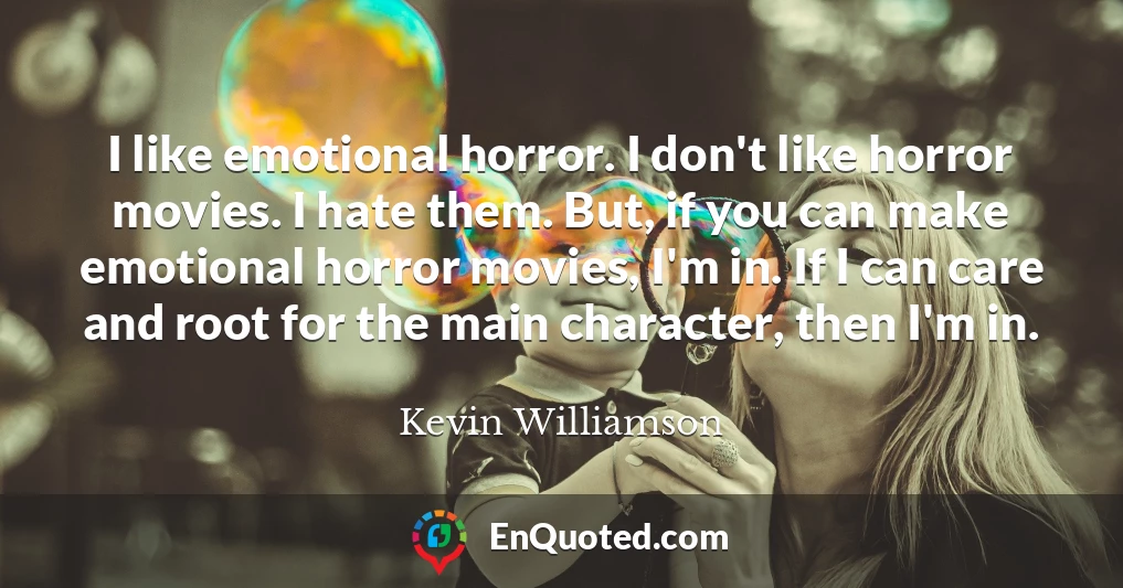 I like emotional horror. I don't like horror movies. I hate them. But, if you can make emotional horror movies, I'm in. If I can care and root for the main character, then I'm in.