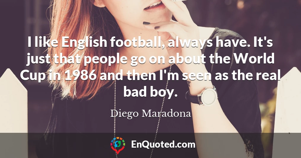 I like English football, always have. It's just that people go on about the World Cup in 1986 and then I'm seen as the real bad boy.
