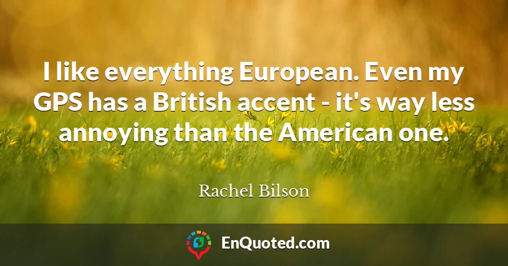 I like everything European. Even my GPS has a British accent - it's way less annoying than the American one.