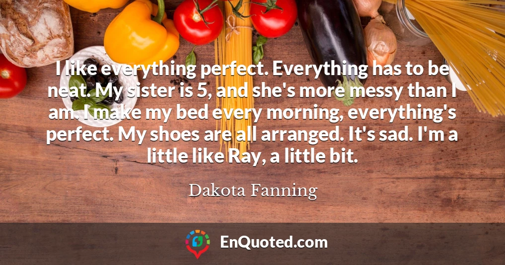 I like everything perfect. Everything has to be neat. My sister is 5, and she's more messy than I am. I make my bed every morning, everything's perfect. My shoes are all arranged. It's sad. I'm a little like Ray, a little bit.