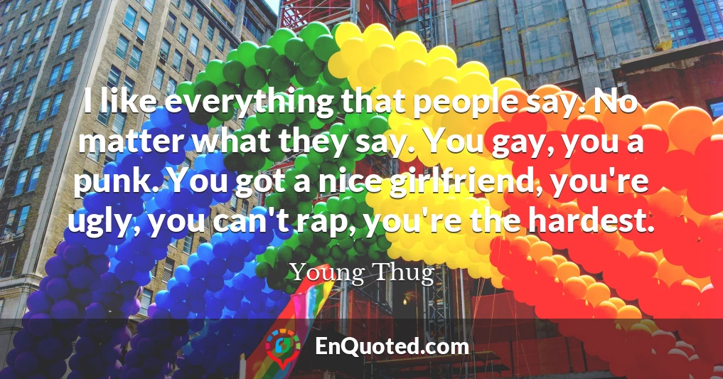 I like everything that people say. No matter what they say. You gay, you a punk. You got a nice girlfriend, you're ugly, you can't rap, you're the hardest.