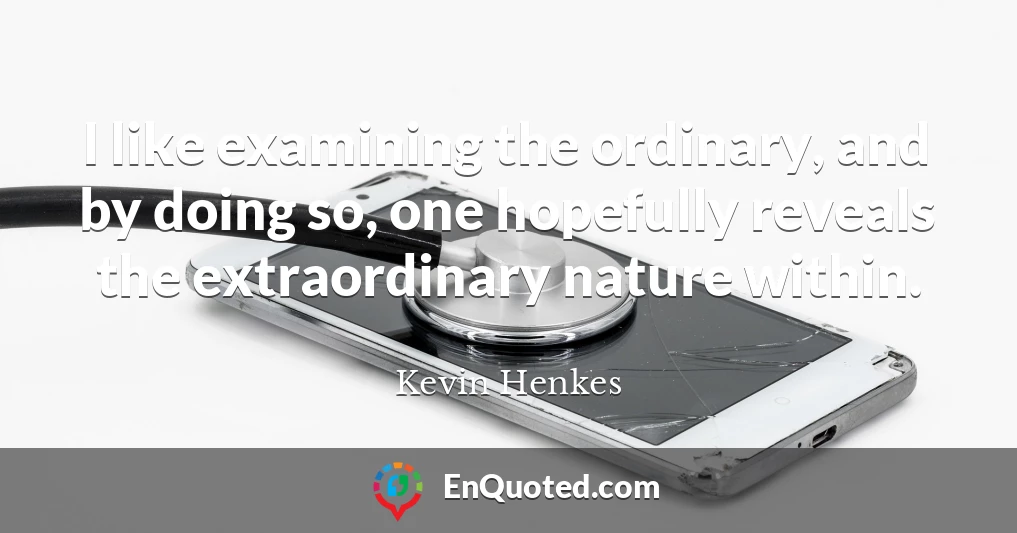 I like examining the ordinary, and by doing so, one hopefully reveals the extraordinary nature within.
