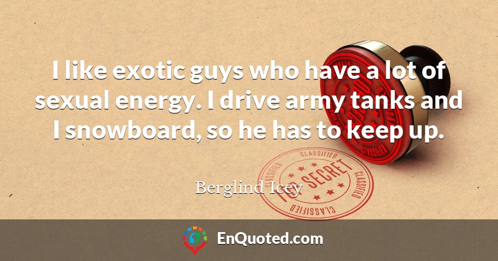 I like exotic guys who have a lot of sexual energy. I drive army tanks and I snowboard, so he has to keep up.