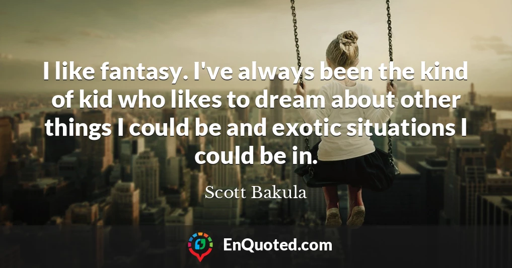 I like fantasy. I've always been the kind of kid who likes to dream about other things I could be and exotic situations I could be in.