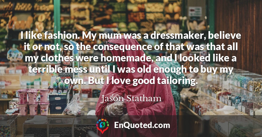 I like fashion. My mum was a dressmaker, believe it or not, so the consequence of that was that all my clothes were homemade, and I looked like a terrible mess until I was old enough to buy my own. But I love good tailoring.