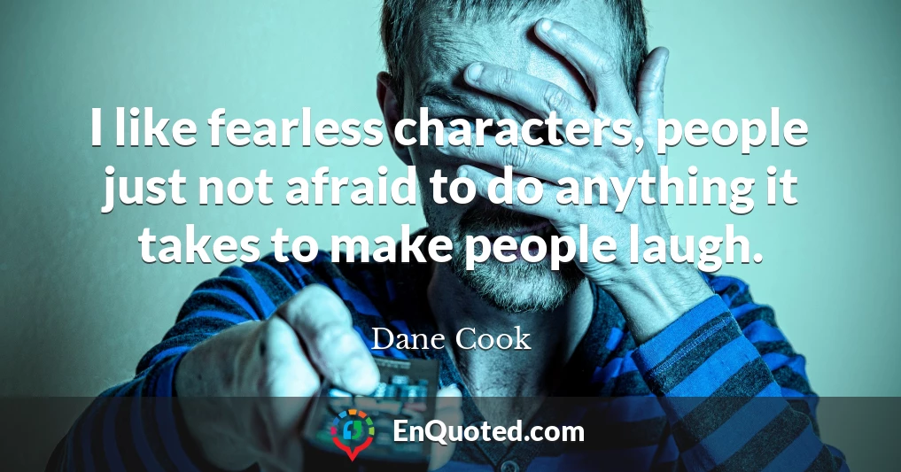 I like fearless characters, people just not afraid to do anything it takes to make people laugh.