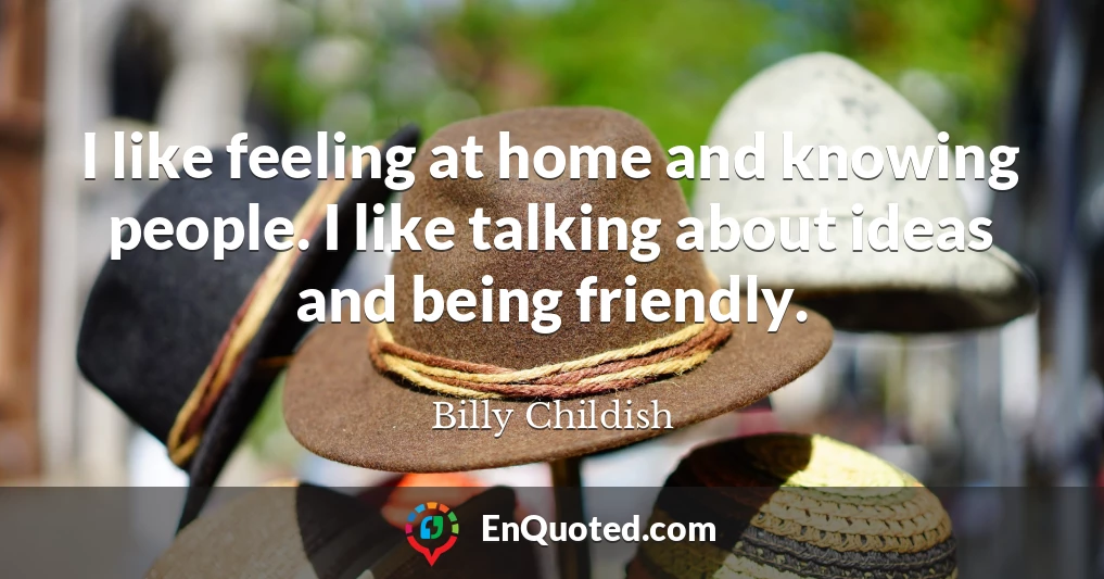 I like feeling at home and knowing people. I like talking about ideas and being friendly.