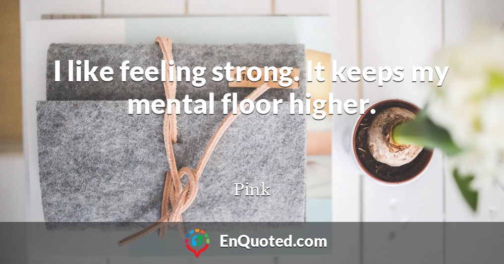 I like feeling strong. It keeps my mental floor higher.