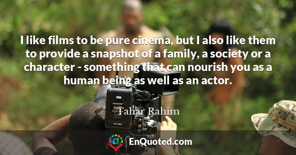 I like films to be pure cinema, but I also like them to provide a snapshot of a family, a society or a character - something that can nourish you as a human being as well as an actor.