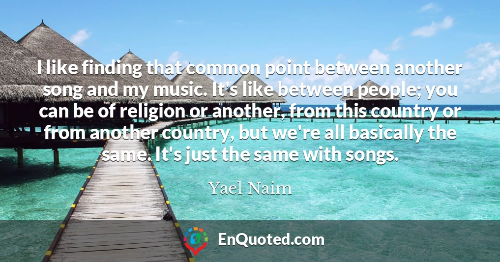 I like finding that common point between another song and my music. It's like between people; you can be of religion or another, from this country or from another country, but we're all basically the same. It's just the same with songs.