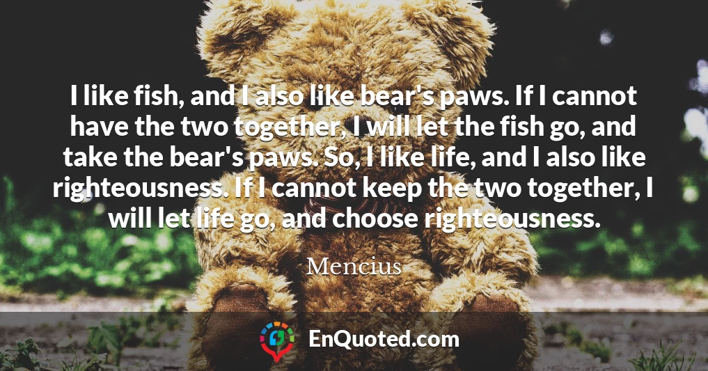 I like fish, and I also like bear's paws. If I cannot have the two together, I will let the fish go, and take the bear's paws. So, I like life, and I also like righteousness. If I cannot keep the two together, I will let life go, and choose righteousness.