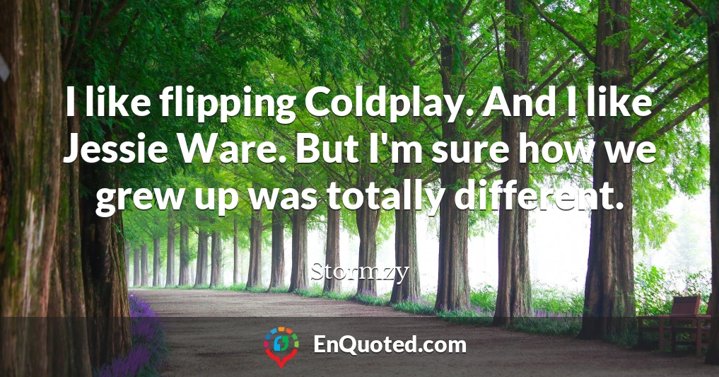 I like flipping Coldplay. And I like Jessie Ware. But I'm sure how we grew up was totally different.