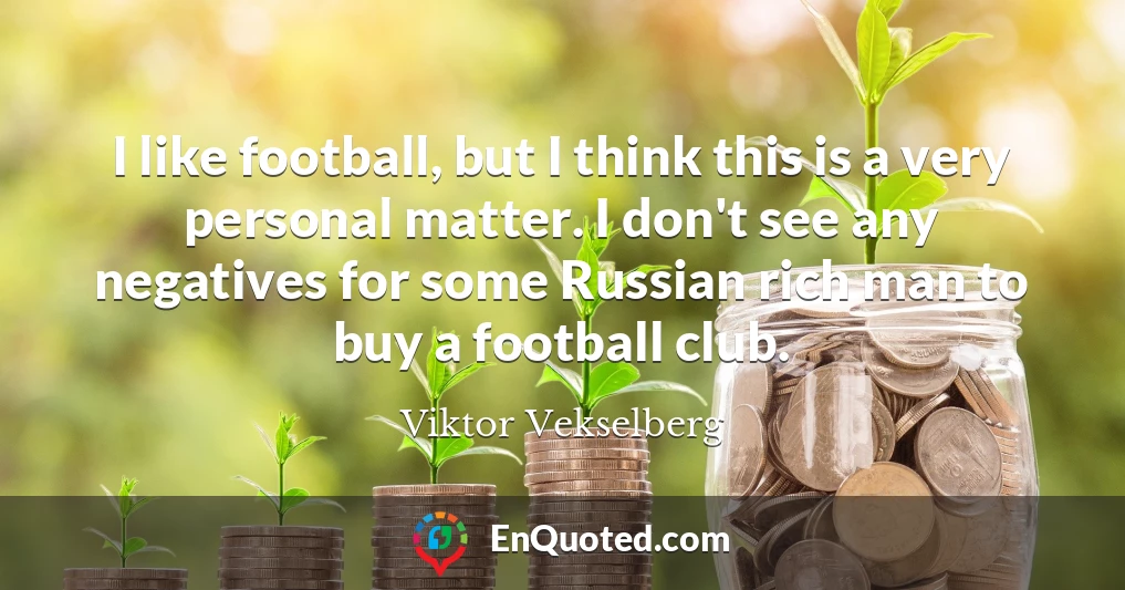 I like football, but I think this is a very personal matter. I don't see any negatives for some Russian rich man to buy a football club.