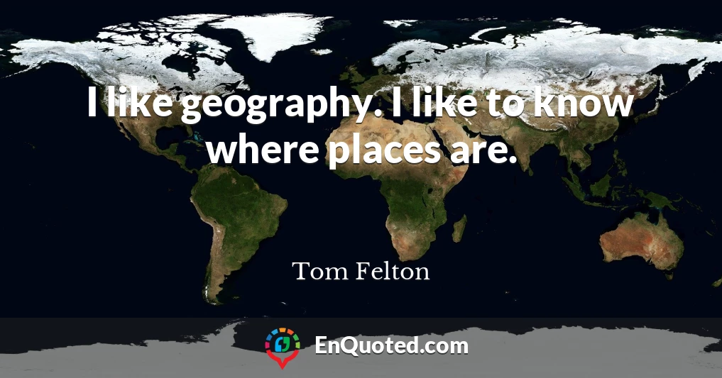 I like geography. I like to know where places are.