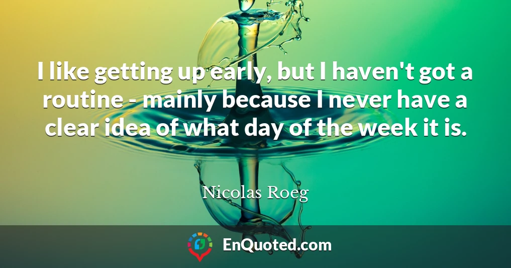 I like getting up early, but I haven't got a routine - mainly because I never have a clear idea of what day of the week it is.