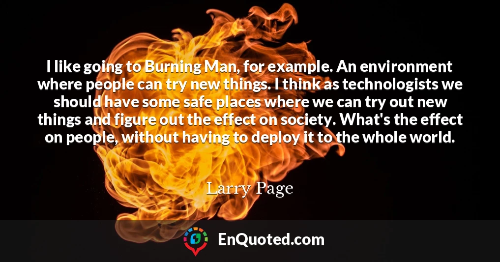 I like going to Burning Man, for example. An environment where people can try new things. I think as technologists we should have some safe places where we can try out new things and figure out the effect on society. What's the effect on people, without having to deploy it to the whole world.