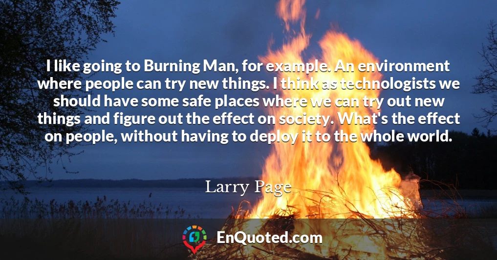 I like going to Burning Man, for example. An environment where people can try new things. I think as technologists we should have some safe places where we can try out new things and figure out the effect on society. What's the effect on people, without having to deploy it to the whole world.