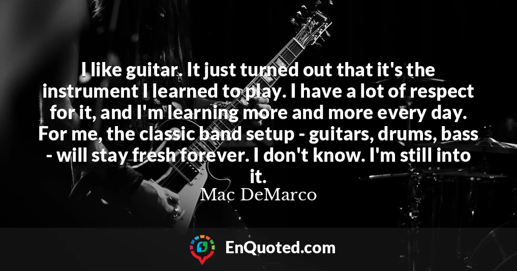 I like guitar. It just turned out that it's the instrument I learned to play. I have a lot of respect for it, and I'm learning more and more every day. For me, the classic band setup - guitars, drums, bass - will stay fresh forever. I don't know. I'm still into it.