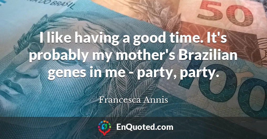 I like having a good time. It's probably my mother's Brazilian genes in me - party, party.