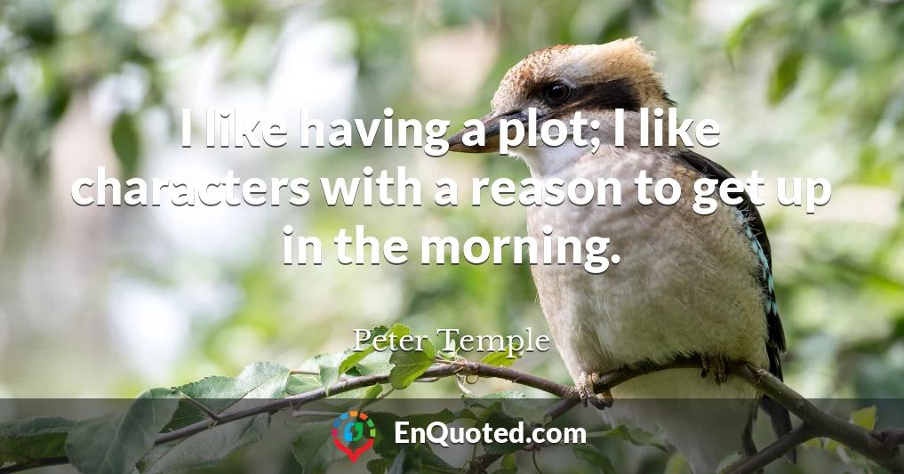 I like having a plot; I like characters with a reason to get up in the morning.