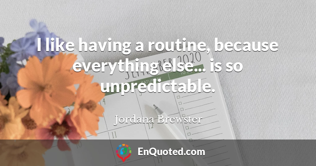 I like having a routine, because everything else... is so unpredictable.