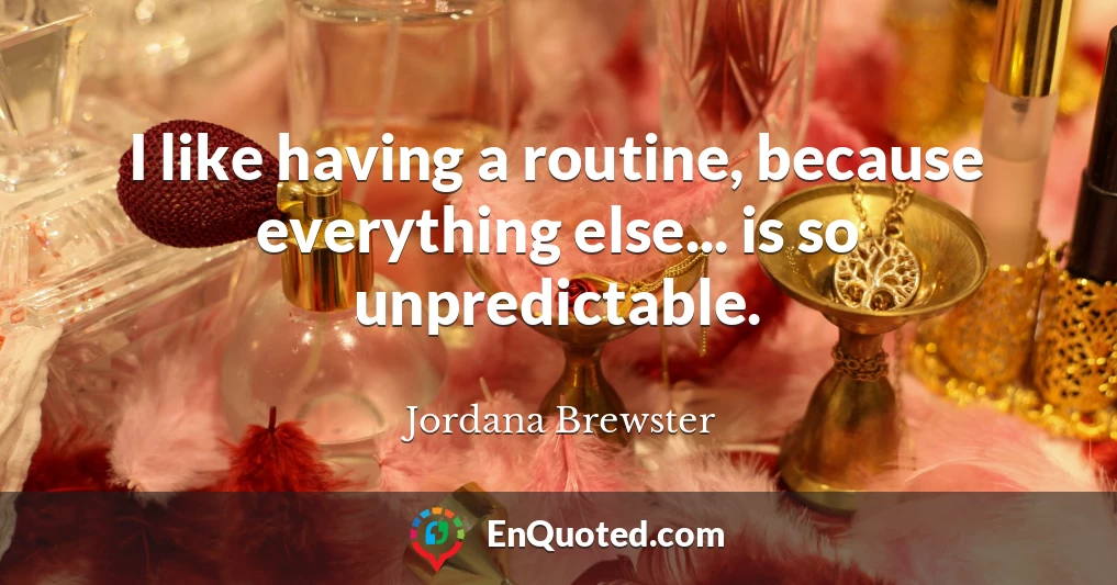 I like having a routine, because everything else... is so unpredictable.