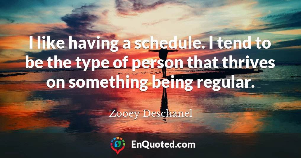 I like having a schedule. I tend to be the type of person that thrives on something being regular.
