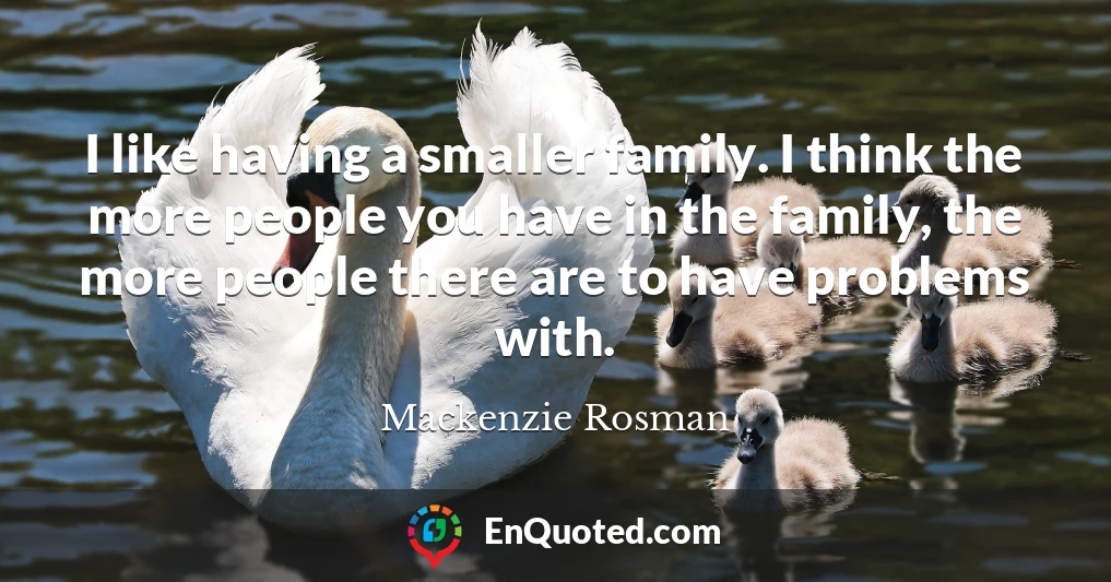 I like having a smaller family. I think the more people you have in the family, the more people there are to have problems with.