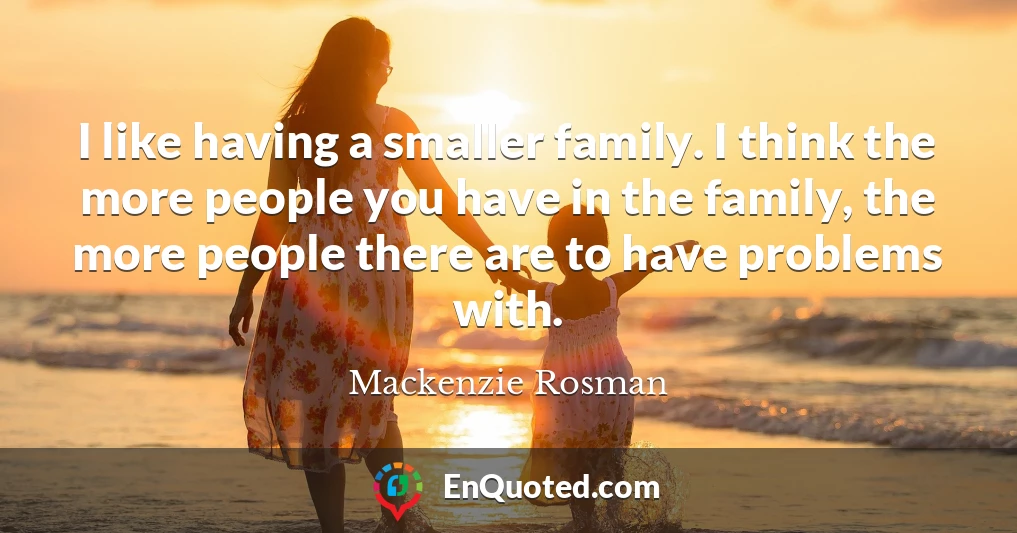 I like having a smaller family. I think the more people you have in the family, the more people there are to have problems with.