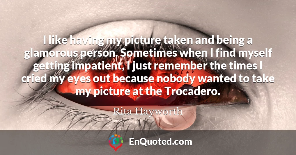 I like having my picture taken and being a glamorous person. Sometimes when I find myself getting impatient, I just remember the times I cried my eyes out because nobody wanted to take my picture at the Trocadero.