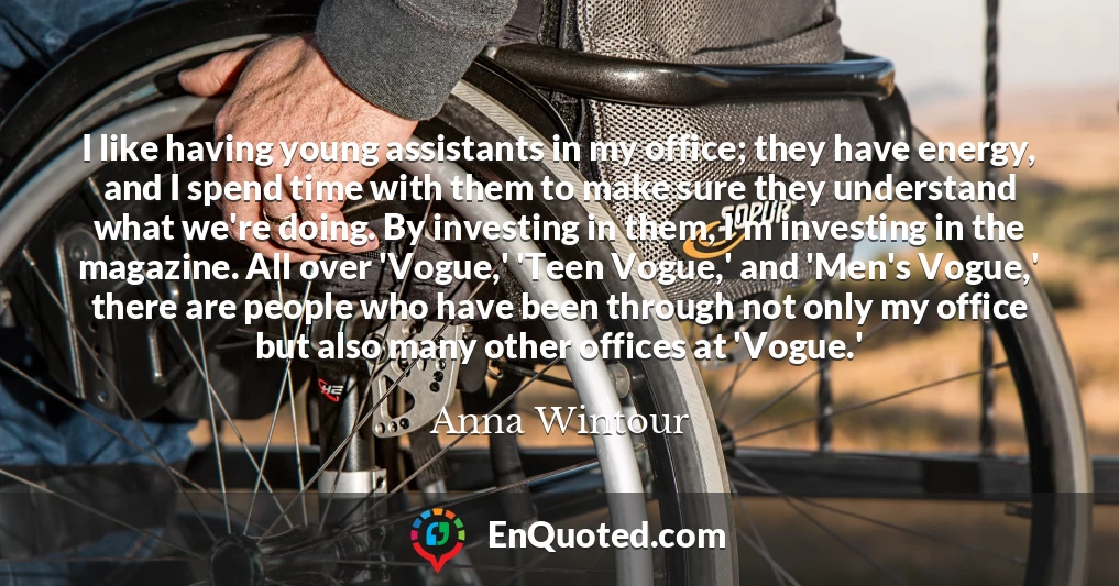 I like having young assistants in my office; they have energy, and I spend time with them to make sure they understand what we're doing. By investing in them, I'm investing in the magazine. All over 'Vogue,' 'Teen Vogue,' and 'Men's Vogue,' there are people who have been through not only my office but also many other offices at 'Vogue.'