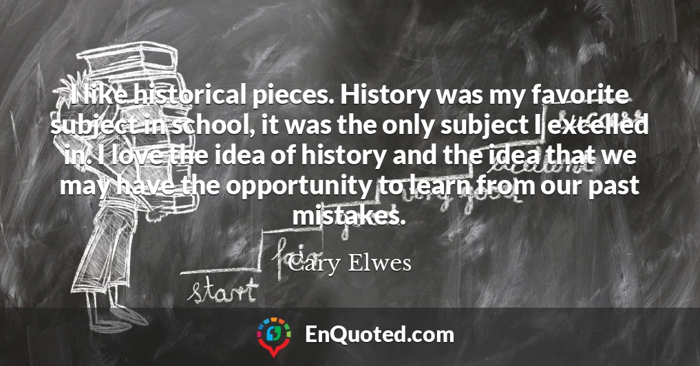 I like historical pieces. History was my favorite subject in school, it was the only subject I excelled in. I love the idea of history and the idea that we may have the opportunity to learn from our past mistakes.