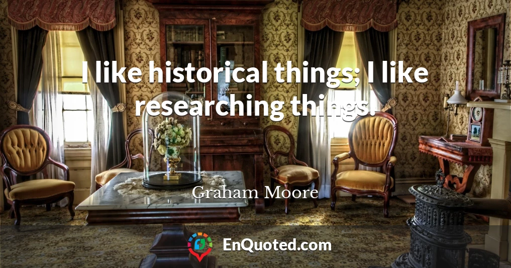 I like historical things; I like researching things.