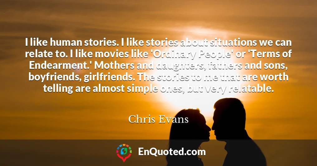 I like human stories. I like stories about situations we can relate to. I like movies like 'Ordinary People' or 'Terms of Endearment.' Mothers and daughters, fathers and sons, boyfriends, girlfriends. The stories to me that are worth telling are almost simple ones, but very relatable.