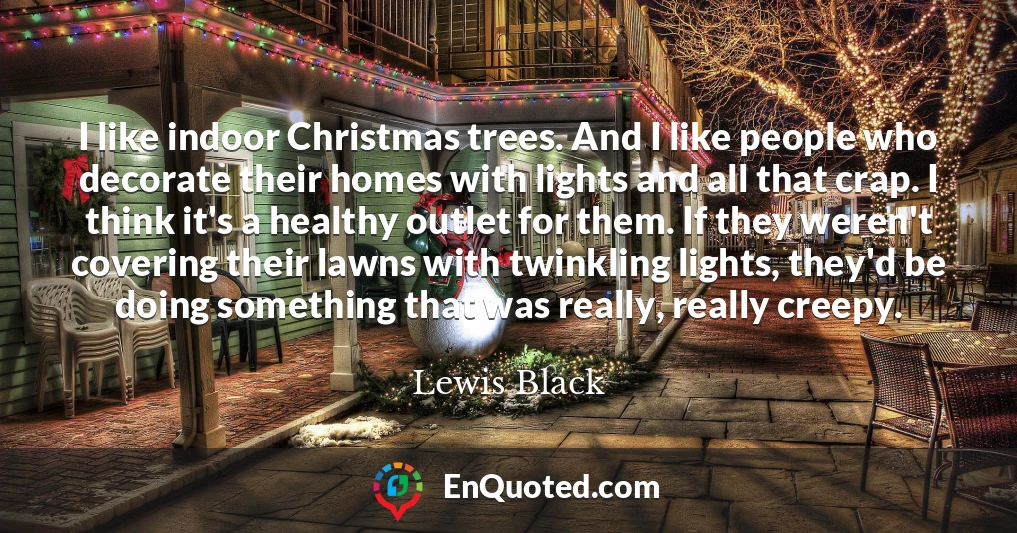I like indoor Christmas trees. And I like people who decorate their homes with lights and all that crap. I think it's a healthy outlet for them. If they weren't covering their lawns with twinkling lights, they'd be doing something that was really, really creepy.