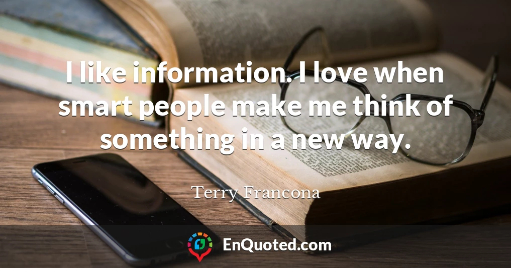 I like information. I love when smart people make me think of something in a new way.