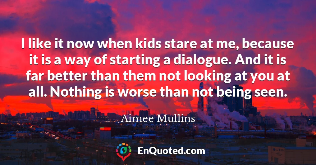 I like it now when kids stare at me, because it is a way of starting a dialogue. And it is far better than them not looking at you at all. Nothing is worse than not being seen.