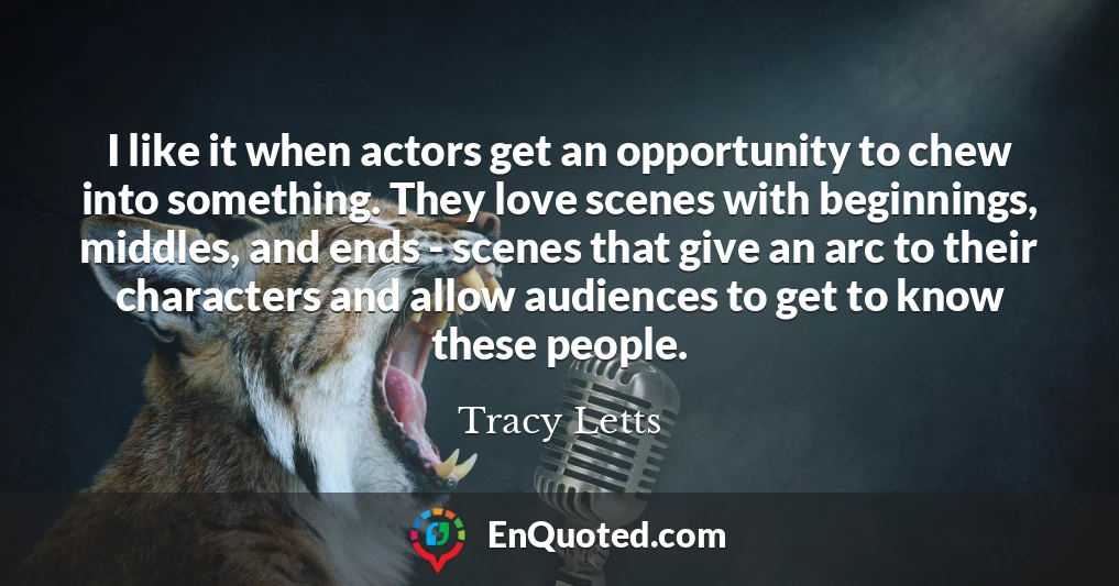 I like it when actors get an opportunity to chew into something. They love scenes with beginnings, middles, and ends - scenes that give an arc to their characters and allow audiences to get to know these people.
