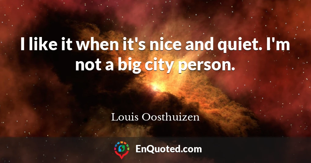 I like it when it's nice and quiet. I'm not a big city person.