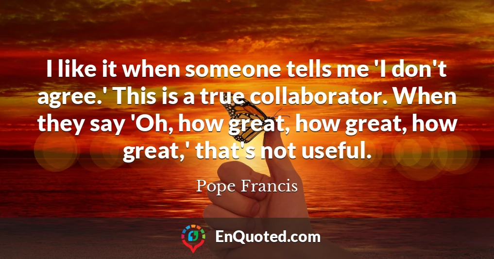 I like it when someone tells me 'I don't agree.' This is a true collaborator. When they say 'Oh, how great, how great, how great,' that's not useful.