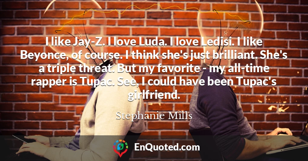 I like Jay-Z. I love Luda. I love Ledisi. I like Beyonce, of course. I think she's just brilliant. She's a triple threat. But my favorite - my all-time rapper is Tupac. See, I could have been Tupac's girlfriend.
