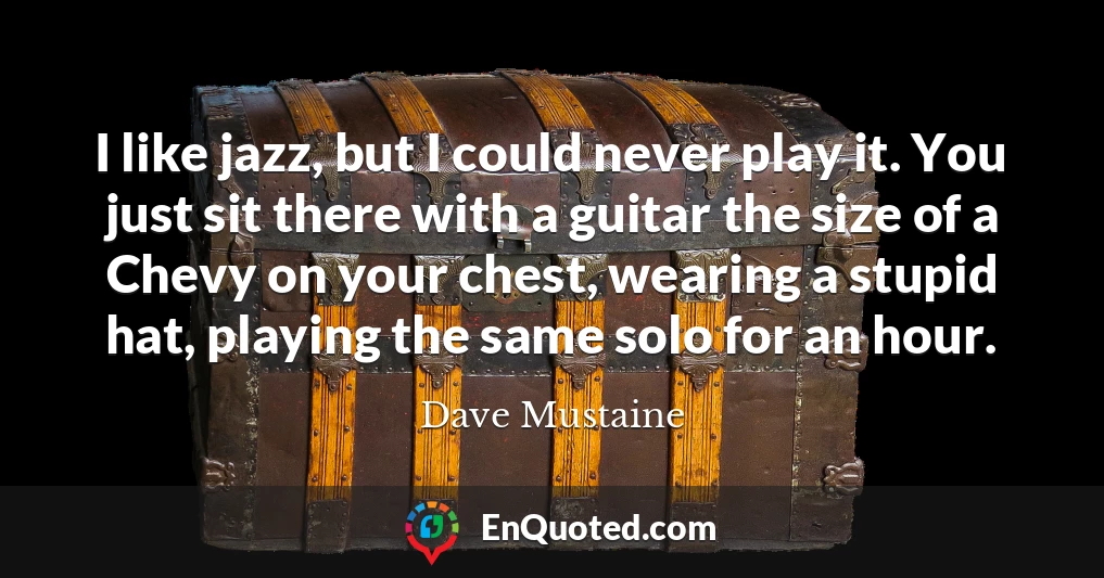 I like jazz, but I could never play it. You just sit there with a guitar the size of a Chevy on your chest, wearing a stupid hat, playing the same solo for an hour.