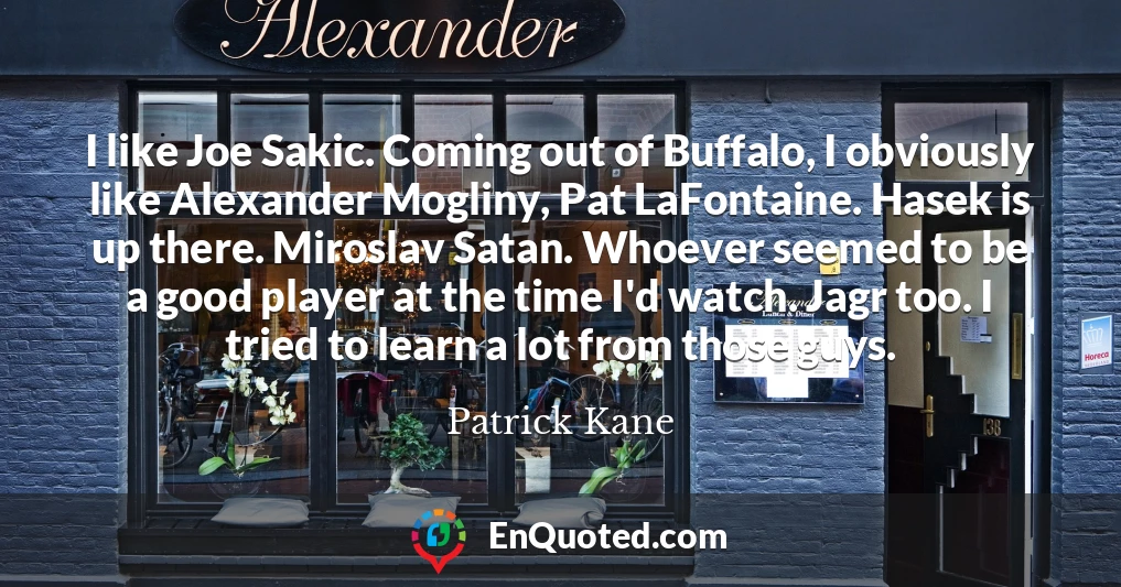 I like Joe Sakic. Coming out of Buffalo, I obviously like Alexander Mogliny, Pat LaFontaine. Hasek is up there. Miroslav Satan. Whoever seemed to be a good player at the time I'd watch. Jagr too. I tried to learn a lot from those guys.
