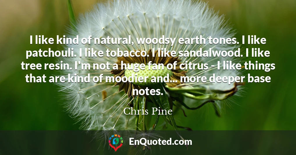 I like kind of natural, woodsy earth tones. I like patchouli. I like tobacco. I like sandalwood. I like tree resin. I'm not a huge fan of citrus - I like things that are kind of moodier and... more deeper base notes.