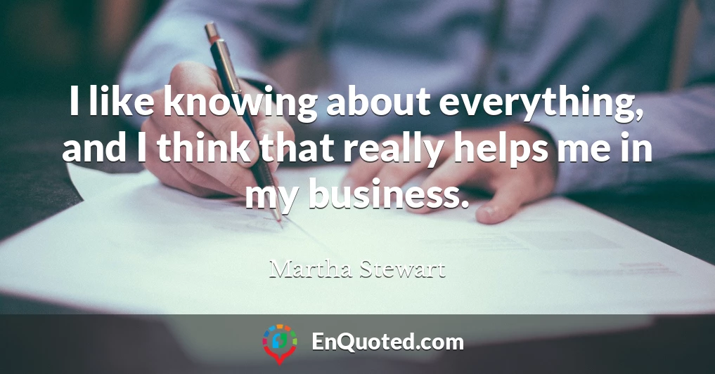 I like knowing about everything, and I think that really helps me in my business.
