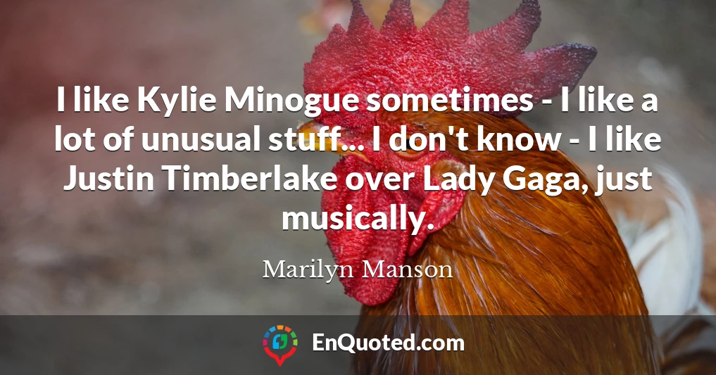 I like Kylie Minogue sometimes - I like a lot of unusual stuff... I don't know - I like Justin Timberlake over Lady Gaga, just musically.