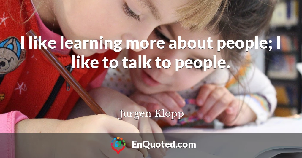 I like learning more about people; I like to talk to people.